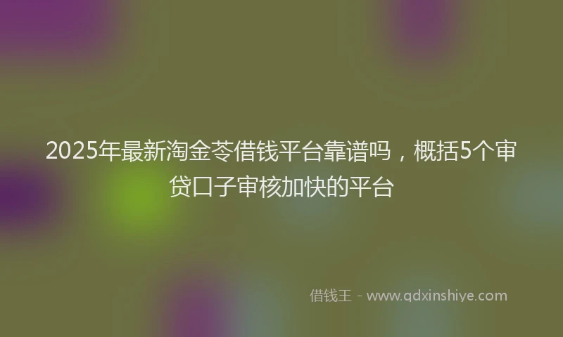 2025年最新淘金苓借钱平台靠谱吗，概括5个审贷口子审核加快的平台