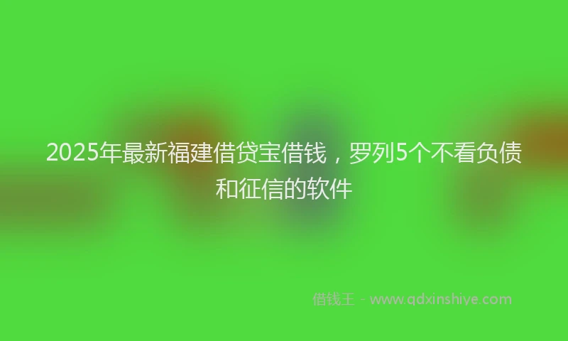 2025年最新福建借贷宝借钱，罗列5个不看负债和征信的软件