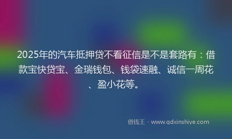 2025年的汽车抵押贷不看征信是不是套路有：借款宝快贷宝、金瑞钱包、钱袋速融、诚信一周花、盈小花等。