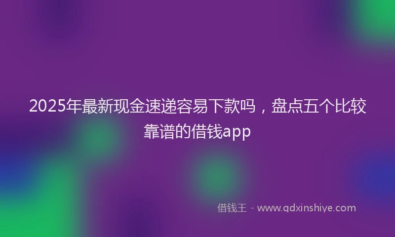 2025年最新现金速递容易下款吗，盘点五个比较靠谱的借钱app