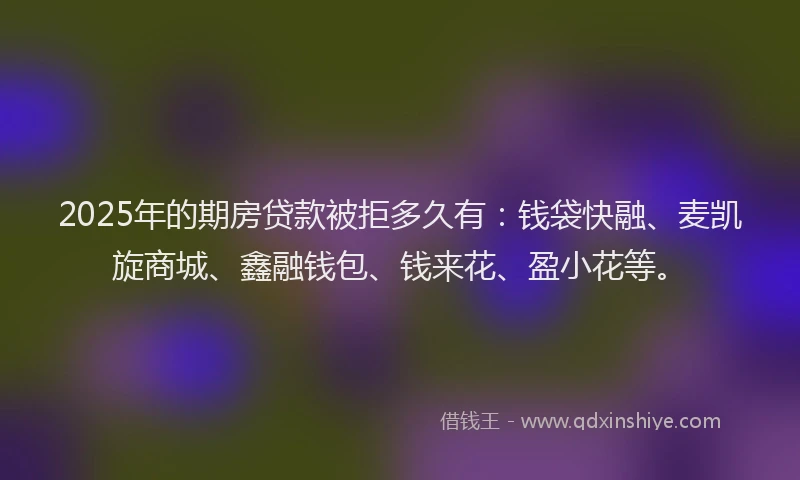 2025年的期房贷款被拒多久有：钱袋快融、麦凯旋商城、鑫融钱包、钱来花、盈小花等。