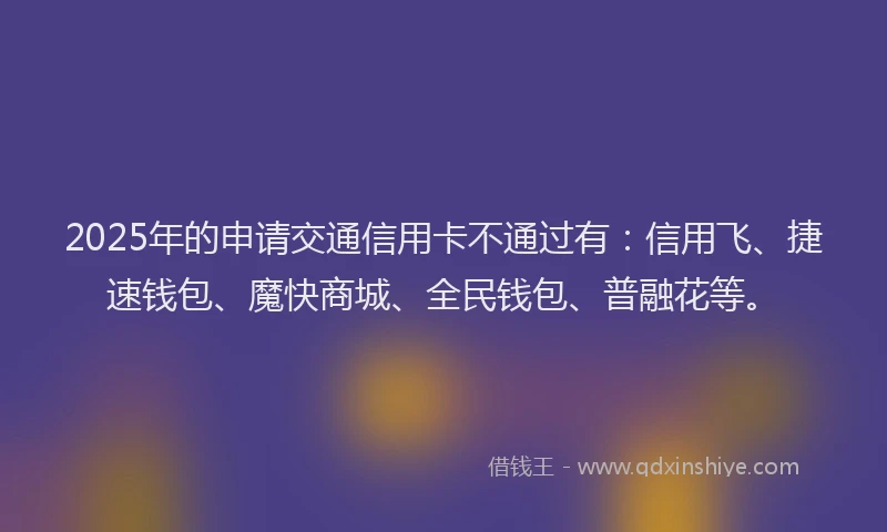 2025年的申请交通信用卡不通过有:信用飞、捷速钱包、魔快商城、全民钱包、普融花等。