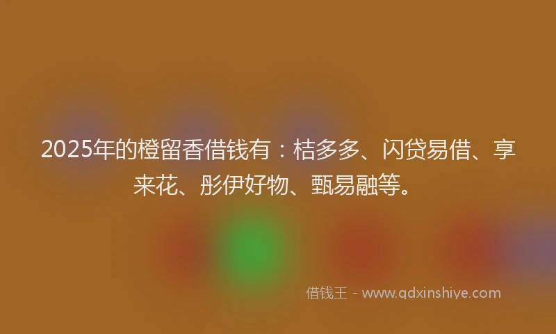 2025年的橙留香借钱有：桔多多、闪贷易借、享来花、彤伊好物、甄易融等。