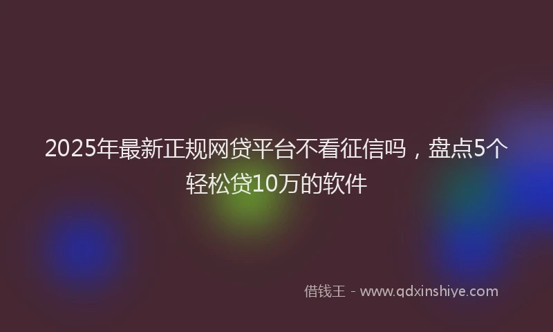 2025年最新正规网贷平台不看征信吗，盘点5个轻松贷10万的软件