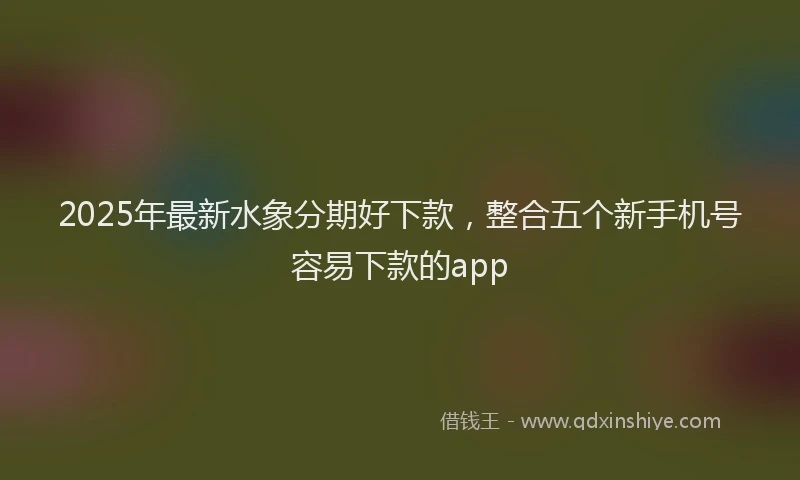2025年最新水象分期好下款，整合五个新手机号容易下款的app