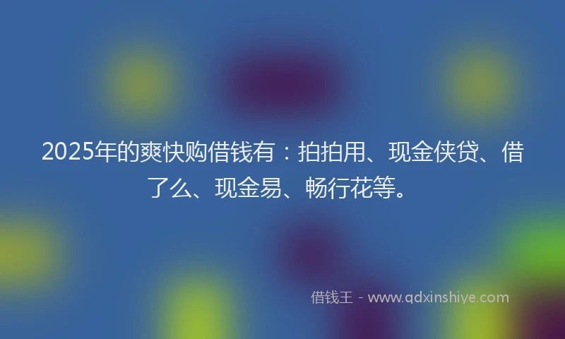 2025年的爽快购借钱有:拍拍用、现金侠贷、借了么、现金易、畅行花等。