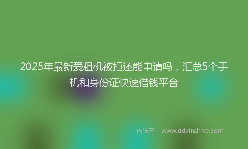 2025年最新爱租机被拒还能申请吗，汇总5个手机和身份证快速借钱平台