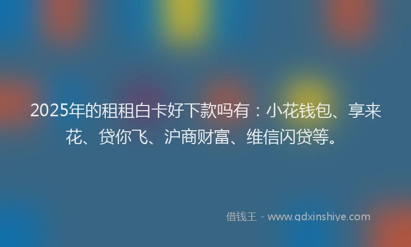 2025年的租租白卡好下款吗有：小花钱包、享来花、贷你飞、沪商财富、维信闪贷等。