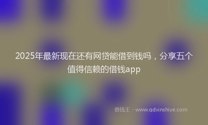 2025年最新现在还有网贷能借到钱吗，分享五个值得信赖的借钱app