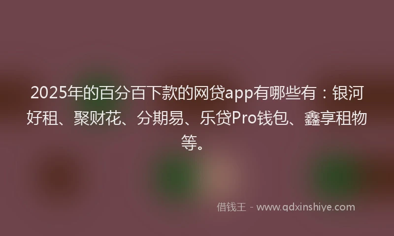 2025年的百分百下款的网贷app有哪些有：银河好租、聚财花、分期易、乐贷Pro钱包、鑫享租物等。