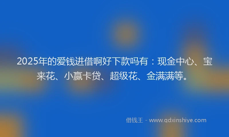 2025年的爱钱进借啊好下款吗有:现金中心、宝来花、小赢卡贷、超级花、金满满等。