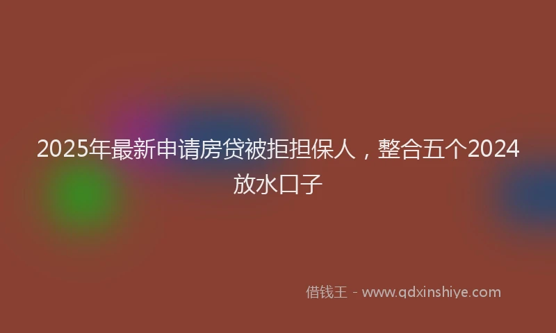 2025年最新申请房贷被拒担保人，整合五个2024放水口子