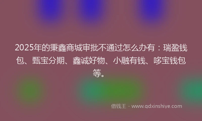 2025年的秉鑫商城审批不通过怎么办有：瑞盈钱包、甄宝分期、鑫诚好物、小融有钱、哆宝钱包等。