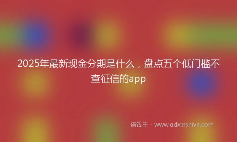 2025年最新现金分期是什么，盘点五个低门槛不查征信的app