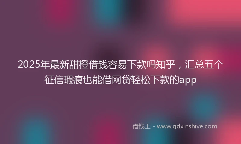 2025年最新甜橙借钱容易下款吗知乎，汇总五个征信瑕疵也能借网贷轻松下款的app