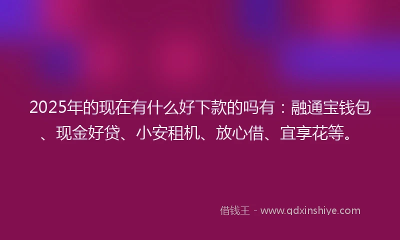 2025年的现在有什么好下款的吗有：融通宝钱包、现金好贷、小安租机、放心借、宜享花等。