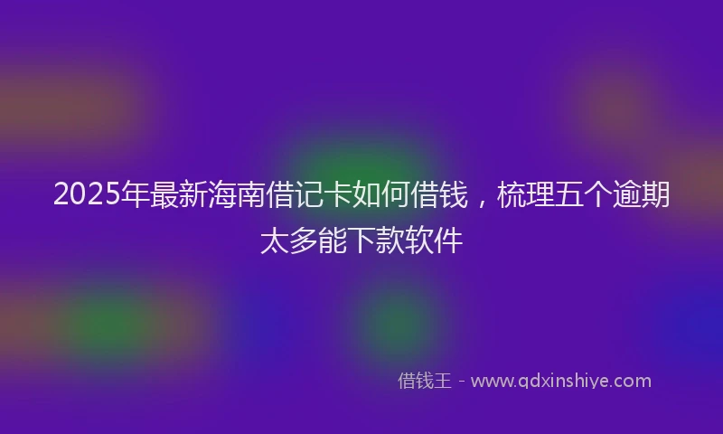 2025年最新海南借记卡如何借钱，梳理五个逾期太多能下款软件