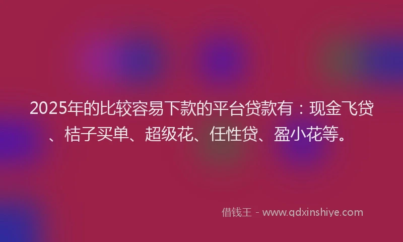2025年的比较容易下款的平台贷款有：现金飞贷、桔子买单、超级花、任性贷、盈小花等。