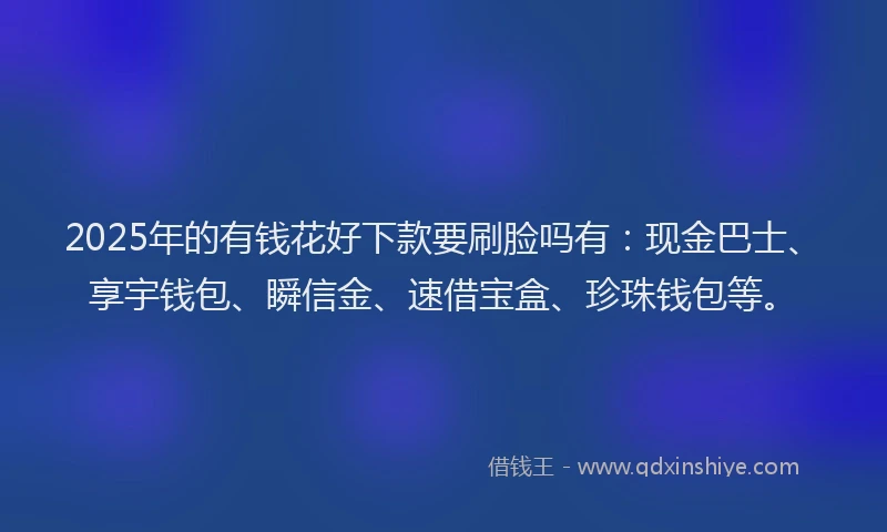 2025年的有钱花好下款要刷脸吗有：现金巴士、享宇钱包、瞬信金、速借宝盒、珍珠钱包等。