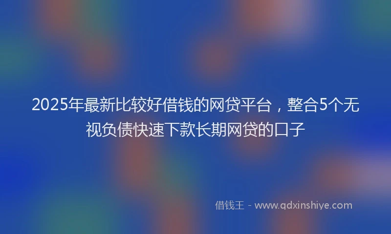 2025年最新比较好借钱的网贷平台，整合5个无视负债快速下款长期网贷的口子