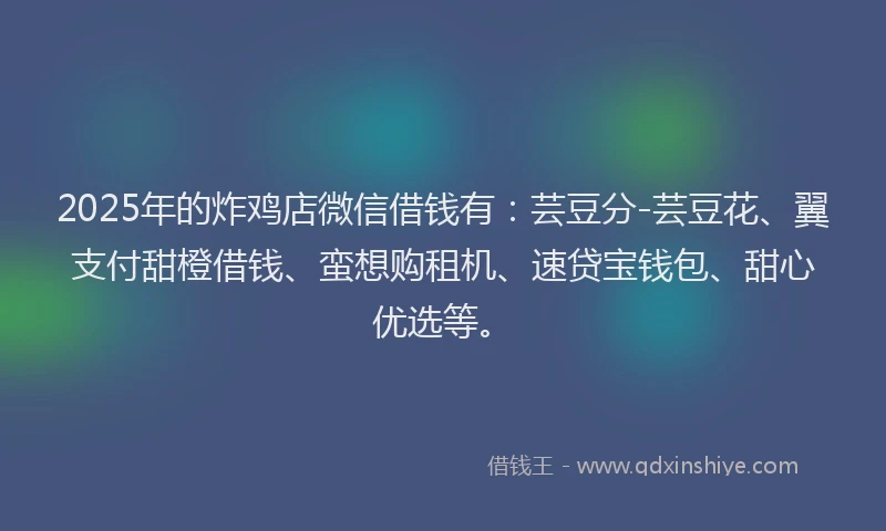 2025年的炸鸡店微信借钱有：芸豆分-芸豆花、翼支付甜橙借钱、蛮想购租机、速贷宝钱包、甜心优选等。