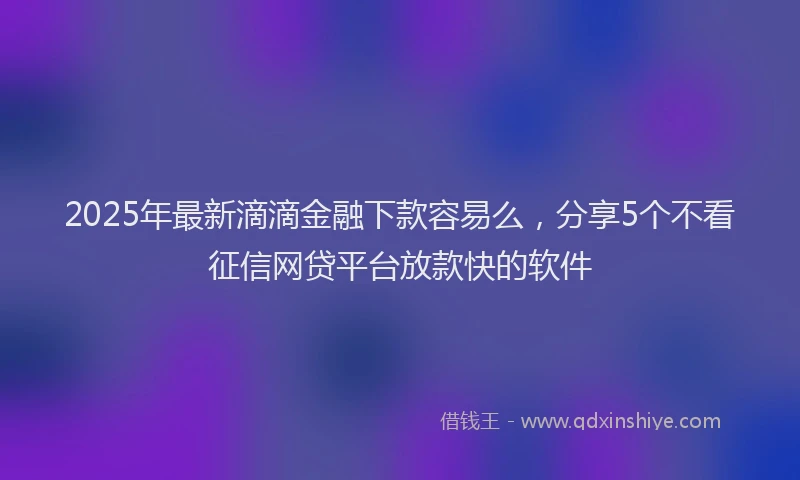 2025年最新滴滴金融下款容易么，分享5个不看征信网贷平台放款快的软件