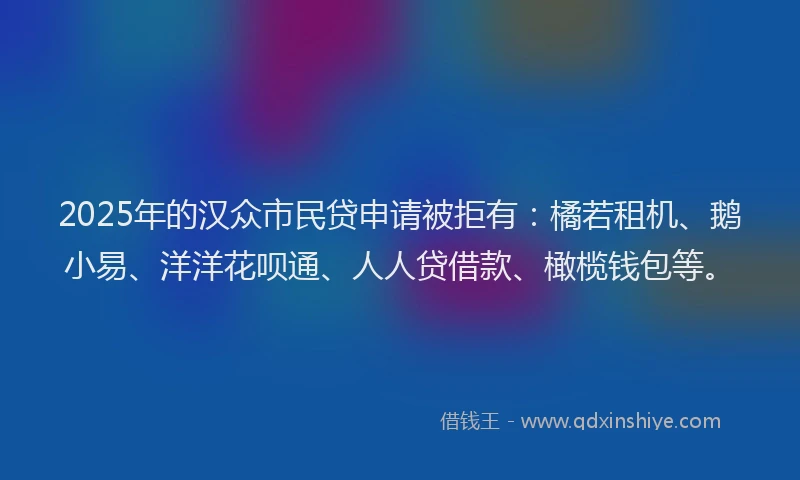 2025年的汉众市民贷申请被拒有：橘若租机、鹅小易、洋洋花呗通、人人贷借款、橄榄钱包等。