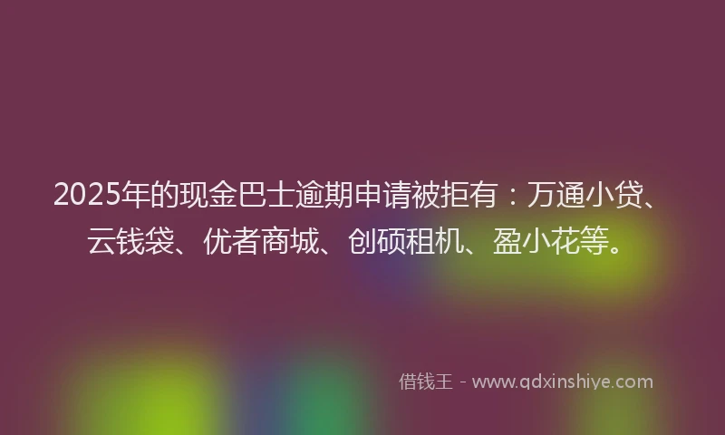 2025年的现金巴士逾期申请被拒有：万通小贷、云钱袋、优者商城、创硕租机、盈小花等。