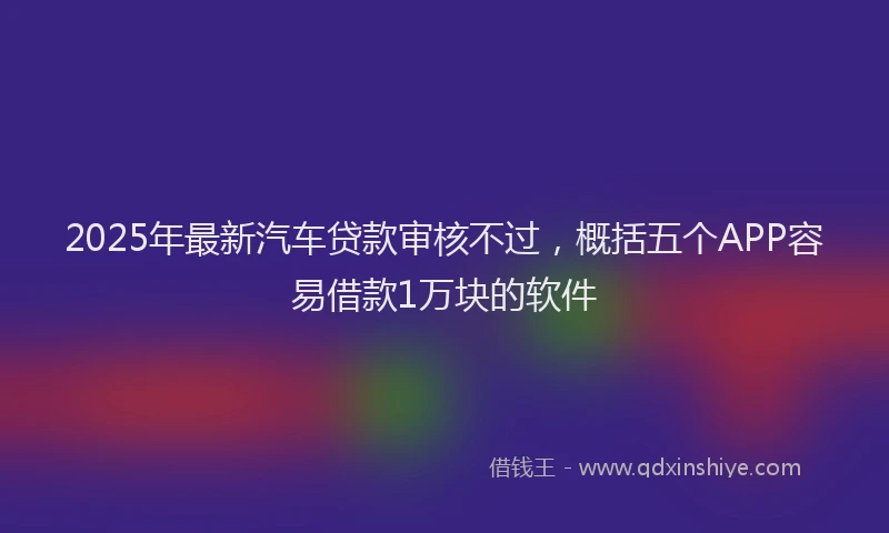 2025年最新汽车贷款审核不过，概括五个APP容易借款1万块的软件