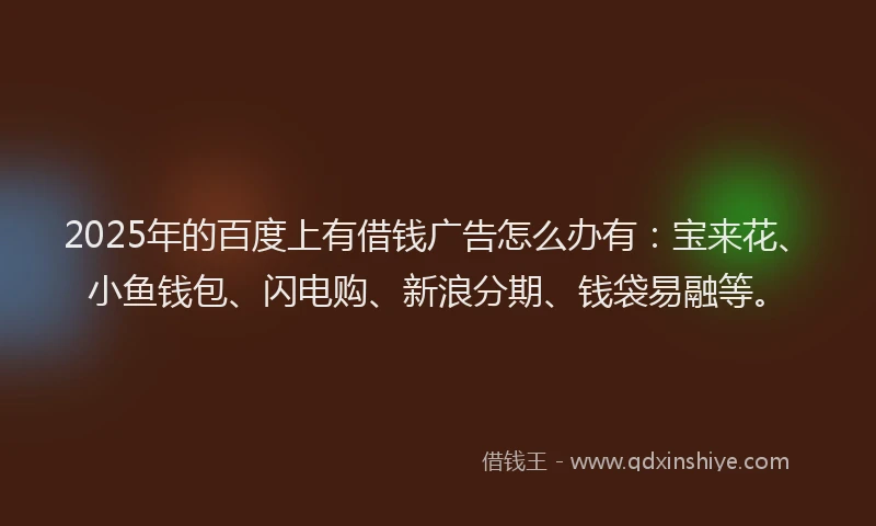 2025年的百度上有借钱广告怎么办有：宝来花、小鱼钱包、闪电购、新浪分期、钱袋易融等。