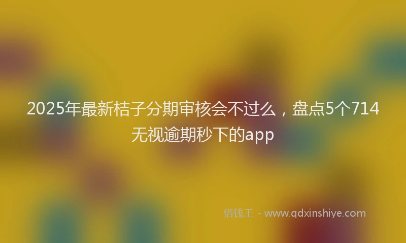 2025年最新桔子分期审核会不过么，盘点5个714无视逾期秒下的app
