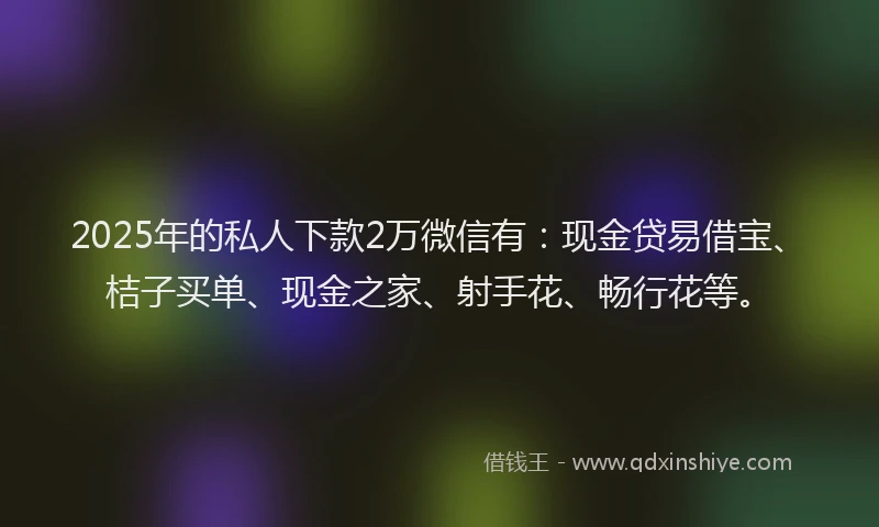 2025年的私人下款2万微信有：现金贷易借宝、桔子买单、现金之家、射手花、畅行花等。
