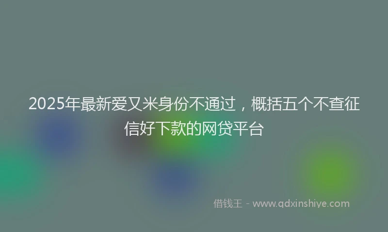 2025年最新爱又米身份不通过，概括五个不查征信好下款的网贷平台