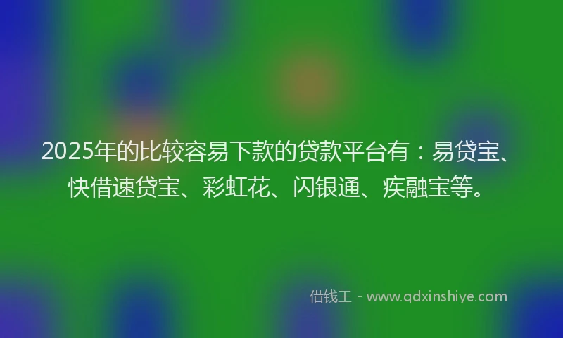 2025年的比较容易下款的贷款平台有：易贷宝、快借速贷宝、彩虹花、闪银通、疾融宝等。