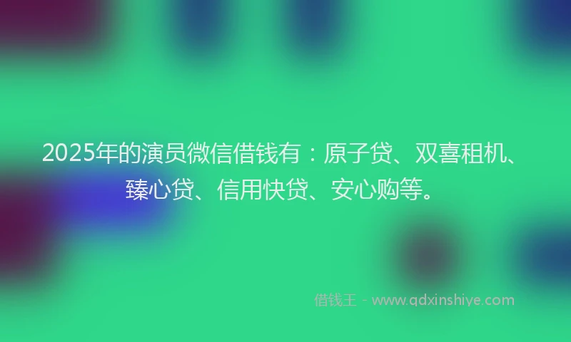 2025年的演员微信借钱有：原子贷、双喜租机、臻心贷、信用快贷、安心购等。