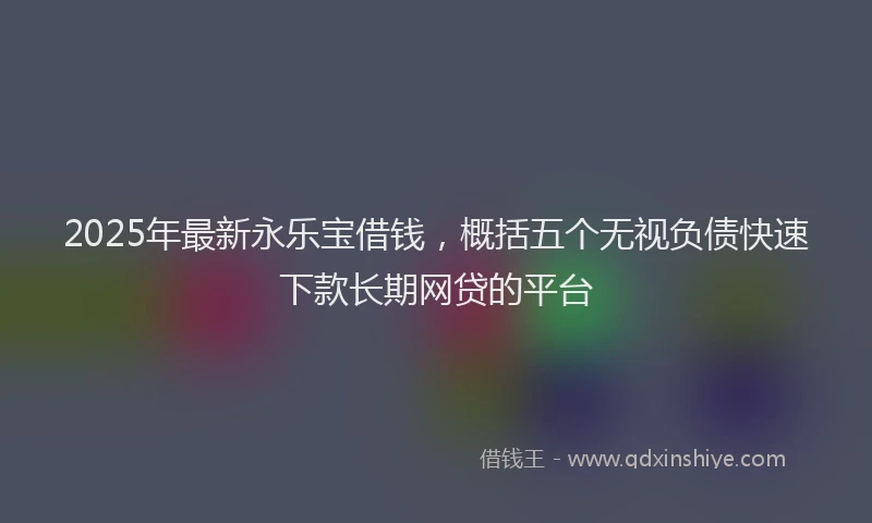 2025年最新永乐宝借钱，概括五个无视负债快速下款长期网贷的平台