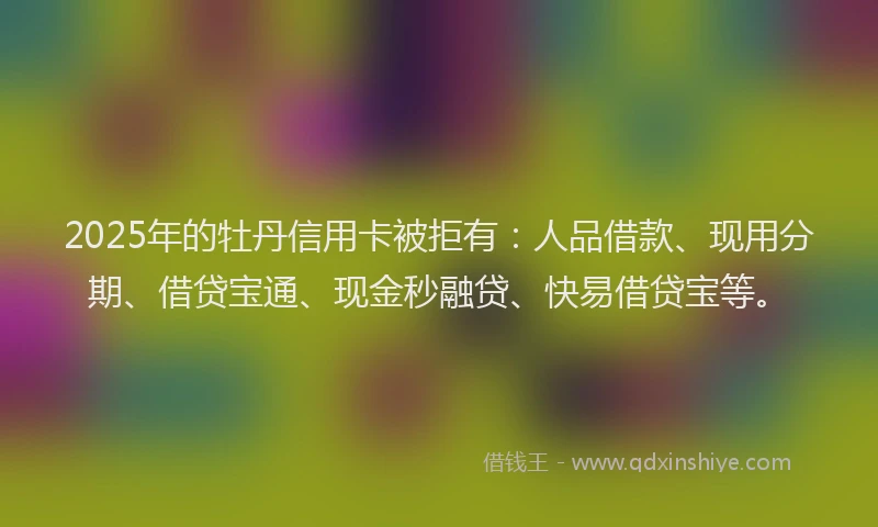 2025年的牡丹信用卡被拒有：人品借款、现用分期、借贷宝通、现金秒融贷、快易借贷宝等。