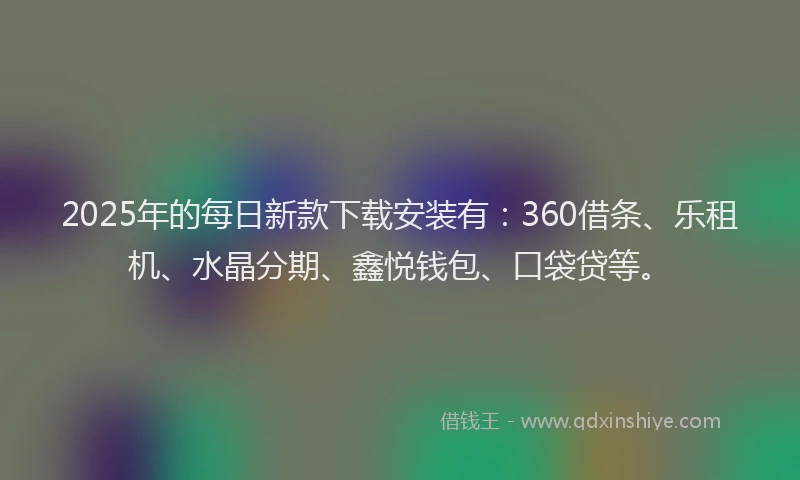 2025年的每日新款下载安装有：360借条、乐租机、水晶分期、鑫悦钱包、口袋贷等。
