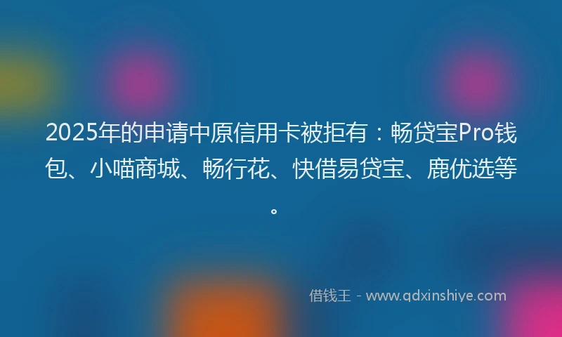 2025年的申请中原信用卡被拒有：畅贷宝Pro钱包、小喵商城、畅行花、快借易贷宝、鹿优选等。