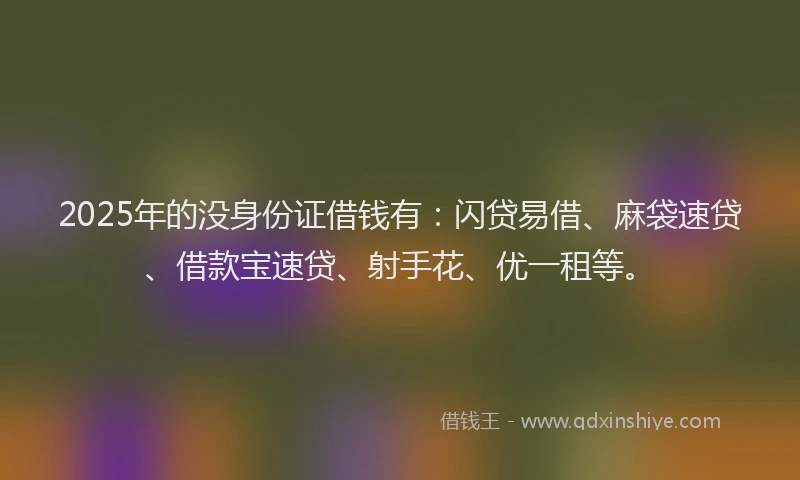 2025年的没身份证借钱有：闪贷易借、麻袋速贷、借款宝速贷、射手花、优一租等。