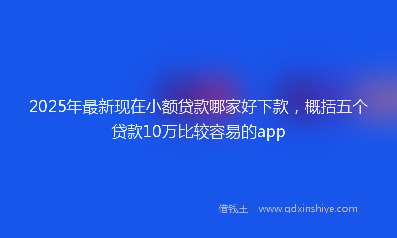 2025年最新现在小额贷款哪家好下款，概括五个贷款10万比较容易的app
