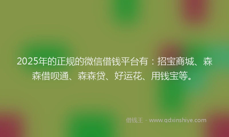 2025年的正规的微信借钱平台有：招宝商城、森森借呗通、森森贷、好运花、用钱宝等。