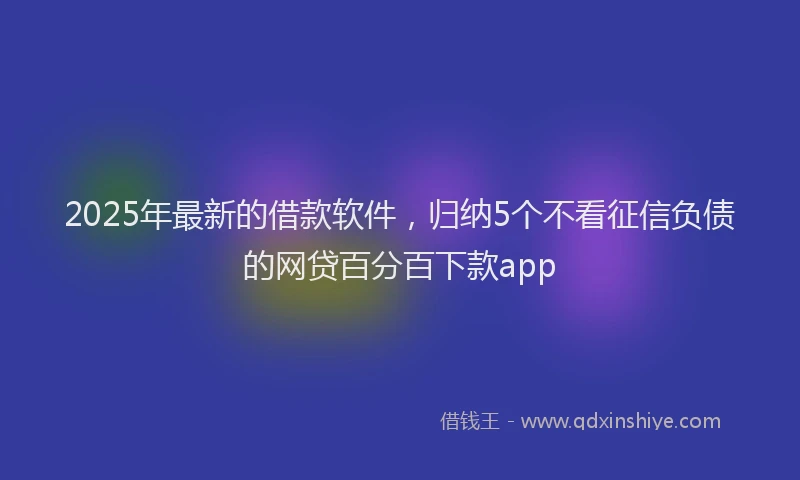 2025年最新的借款软件，归纳5个不看征信负债的网贷百分百下款app