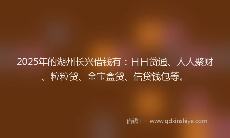 2025年的湖州长兴借钱有：日日贷通、人人聚财、粒粒贷、金宝盒贷、信贷钱包等。