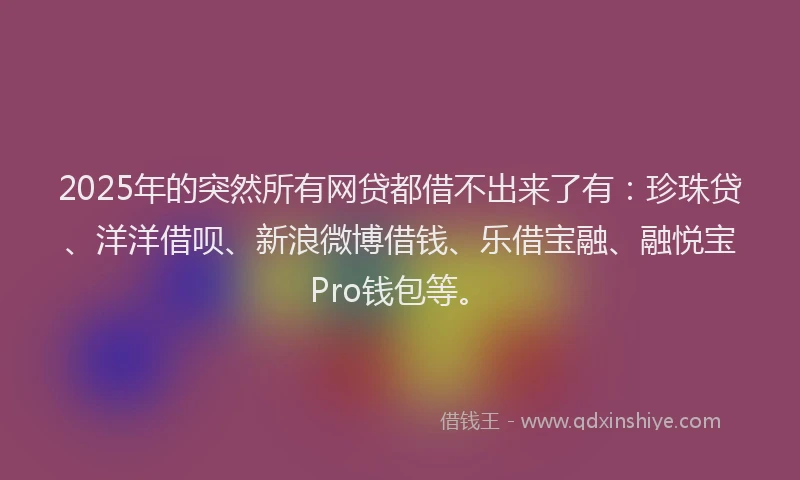 2025年的突然所有网贷都借不出来了有：珍珠贷、洋洋借呗、新浪微博借钱、乐借宝融、融悦宝Pro钱包等。