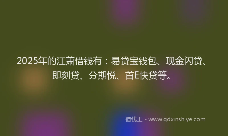 2025年的江萧借钱有：易贷宝钱包、现金闪贷、即刻贷、分期悦、首E快贷等。
