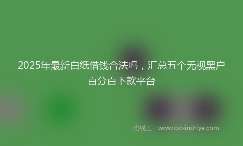 2025年最新白纸借钱合法吗，汇总五个无视黑户百分百下款平台