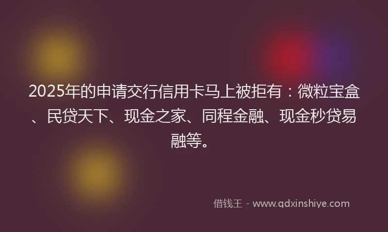 2025年的申请交行信用卡马上被拒有：微粒宝盒、民贷天下、现金之家、同程金融、现金秒贷易融等。