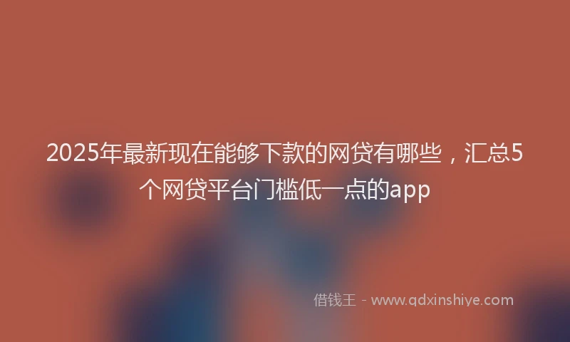 2025年最新现在能够下款的网贷有哪些，汇总5个网贷平台门槛低一点的app