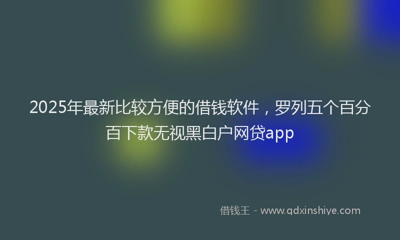 2025年最新比较方便的借钱软件，罗列五个百分百下款无视黑白户网贷app